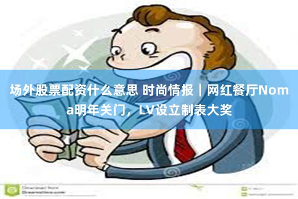 场外股票配资什么意思 时尚情报｜网红餐厅Noma明年关门，LV设立制表大奖