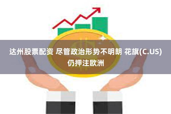 达州股票配资 尽管政治形势不明朗 花旗(C.US)仍押注欧洲