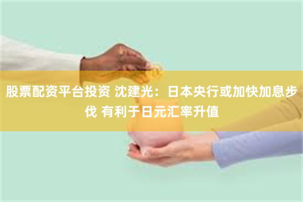股票配资平台投资 沈建光:日本央行或加快加息步伐 有利于日元汇率升值