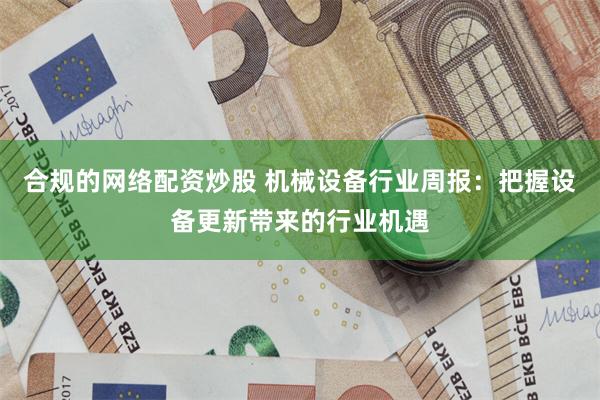 合规的网络配资炒股 机械设备行业周报:把握设备更新带来的行业机遇