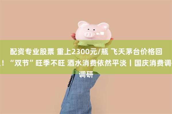 配资专业股票 重上2300元/瓶 飞天茅台价格回温！“双节”旺季不旺 酒水消费依然平淡丨国庆消费调研