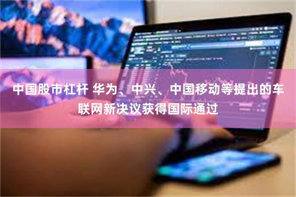 中国股市杠杆 华为、中兴、中国移动等提出的车联网新决议获得国际通过