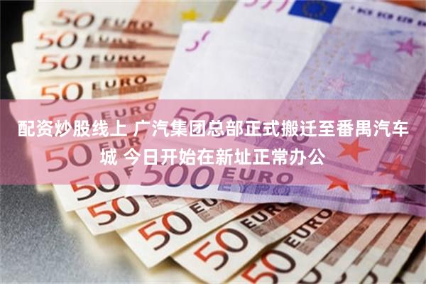 配资炒股线上 广汽集团总部正式搬迁至番禺汽车城 今日开始在新址正常办公
