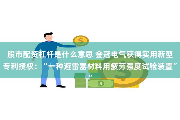 股市配资杠杆是什么意思 金冠电气获得实用新型专利授权：“一种避雷器材料用疲劳强度试验装置”