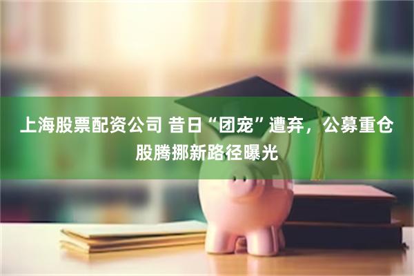 上海股票配资公司 昔日“团宠”遭弃，公募重仓股腾挪新路径曝光