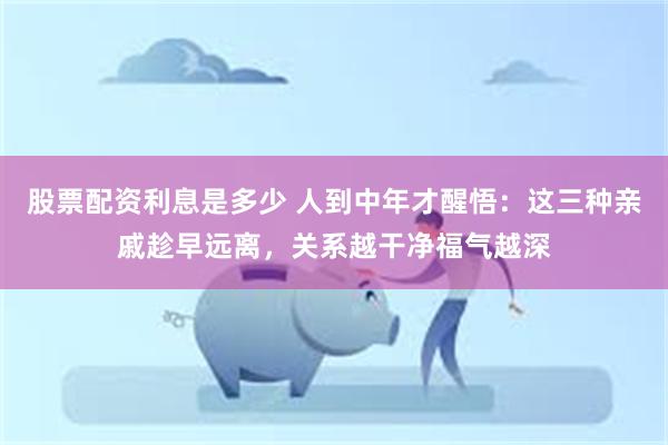 股票配资利息是多少 人到中年才醒悟：这三种亲戚趁早远离，关系越干净福气越深