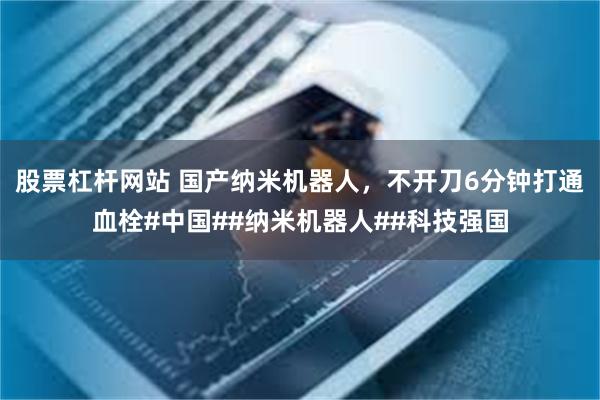 股票杠杆网站 国产纳米机器人，不开刀6分钟打通血栓#中国##纳米机器人##科技强国