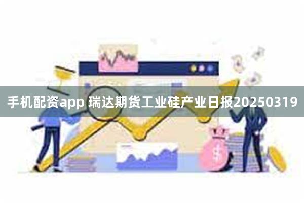 手机配资app 瑞达期货工业硅产业日报20250319