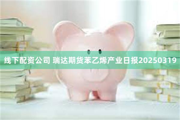 线下配资公司 瑞达期货苯乙烯产业日报20250319