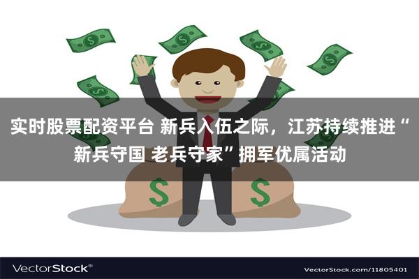 实时股票配资平台 新兵入伍之际，江苏持续推进“新兵守国 老兵守家”拥军优属活动