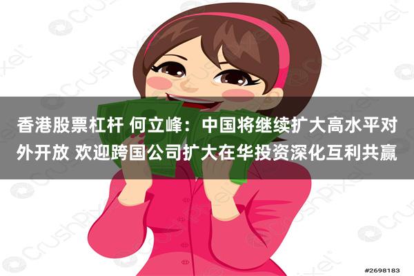 香港股票杠杆 何立峰：中国将继续扩大高水平对外开放 欢迎跨国公司扩大在华投资深化互利共赢