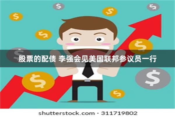 股票的配债 李强会见美国联邦参议员一行