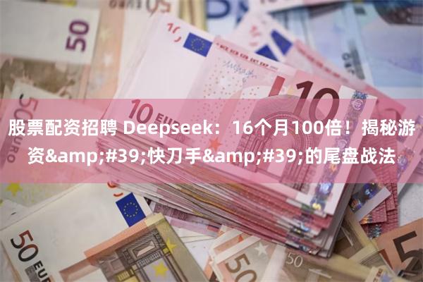 股票配资招聘 Deepseek：16个月100倍！揭秘游资&#39;快刀手&#39;的尾盘战法