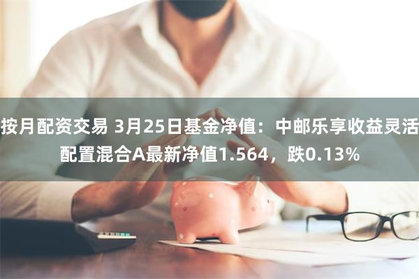 按月配资交易 3月25日基金净值：中邮乐享收益灵活配置混合A最新净值1.564，跌0.13%