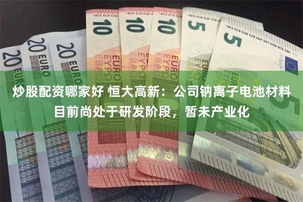 炒股配资哪家好 恒大高新：公司钠离子电池材料目前尚处于研发阶段，暂未产业化