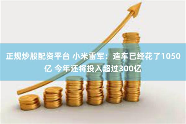 正规炒股配资平台 小米雷军：造车已经花了1050亿 今年还将投入超过300亿