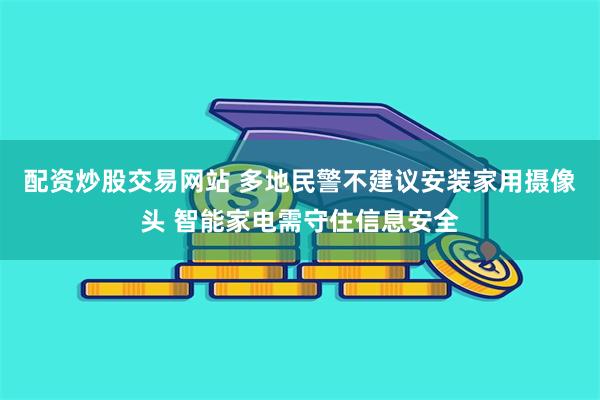 配资炒股交易网站 多地民警不建议安装家用摄像头 智能家电需守住信息安全