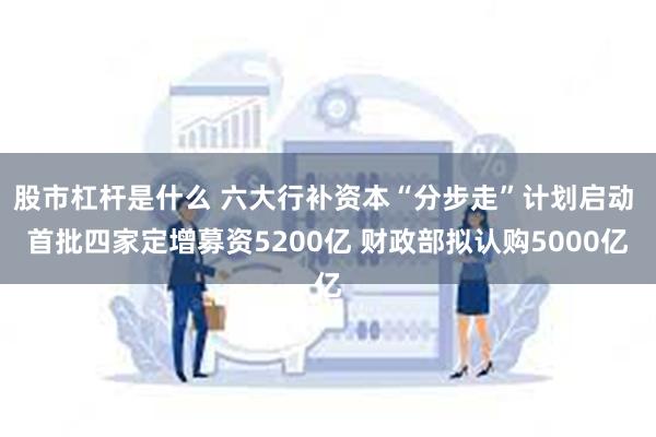 股市杠杆是什么 六大行补资本“分步走”计划启动 首批四家定增募资5200亿 财政部拟认购5000亿