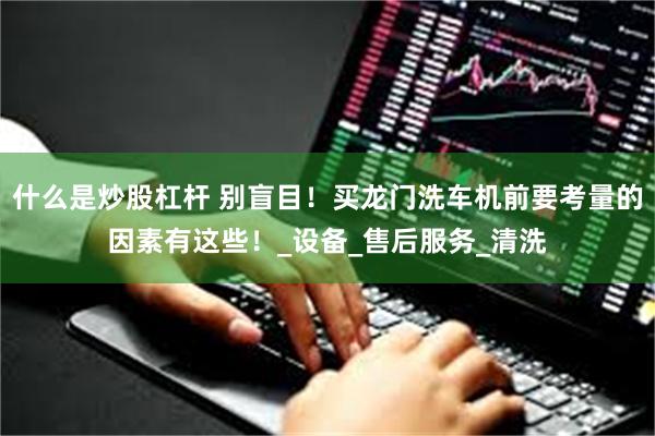什么是炒股杠杆 别盲目！买龙门洗车机前要考量的因素有这些！_设备_售后服务_清洗