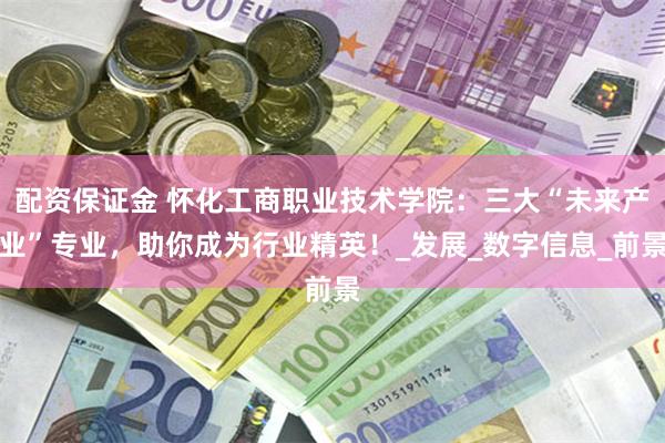 配资保证金 怀化工商职业技术学院：三大“未来产业”专业，助你成为行业精英！_发展_数字信息_前景