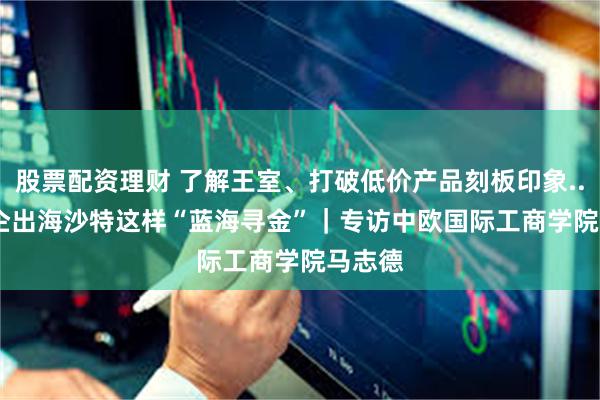 股票配资理财 了解王室、打破低价产品刻板印象......中企出海沙特这样“蓝海寻金”｜专访中欧国际工商学院马志德