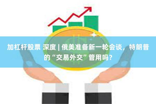加杠杆股票 深度 | 俄美准备新一轮会谈，特朗普的“交易外交”管用吗？