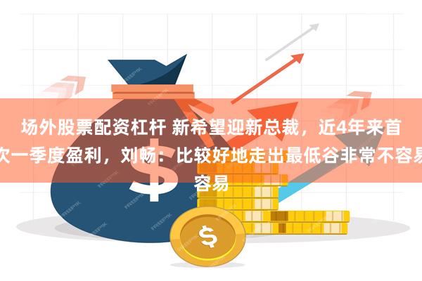 场外股票配资杠杆 新希望迎新总裁，近4年来首次一季度盈利，刘畅：比较好地走出最低谷非常不容易