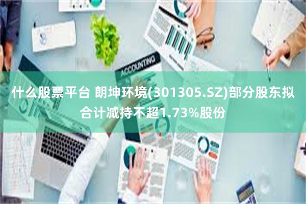 什么股票平台 朗坤环境(301305.SZ)部分股东拟合计减持不超1.73%股份