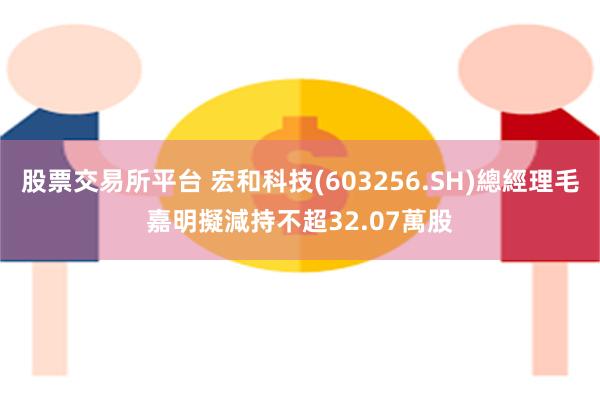 股票交易所平台 宏和科技(603256.SH)總經理毛嘉明擬減持不超32.07萬股