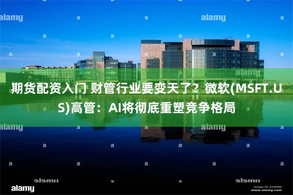 期货配资入门 财管行业要变天了？微软(MSFT.US)高管：AI将彻底重塑竞争格局
