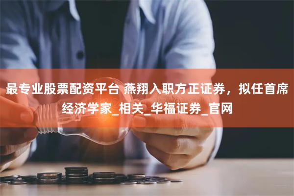 最专业股票配资平台 燕翔入职方正证券，拟任首席经济学家_相关_华福证券_官网
