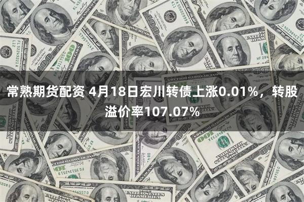 常熟期货配资 4月18日宏川转债上涨0.01%，转股溢价率107.07%