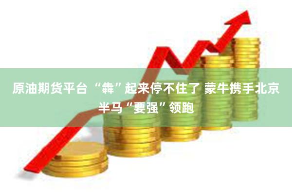原油期货平台 “犇”起来停不住了 蒙牛携手北京半马“要强”领跑