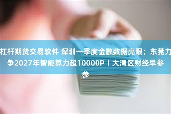 杠杆期货交易软件 深圳一季度金融数据亮眼；东莞力争2027年智能算力超10000P丨大湾区财经早参