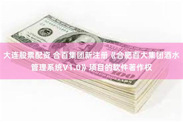 大连股票配资 合百集团新注册《合肥百大集团酒水管理系统V1.0》项目的软件著作权