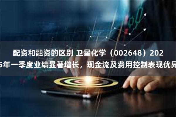 配资和融资的区别 卫星化学（002648）2025年一季度业绩显著增长，现金流及费用控制表现优异