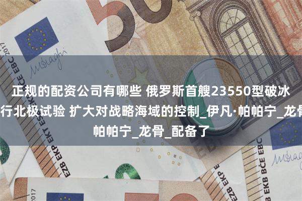 正规的配资公司有哪些 俄罗斯首艘23550型破冰巡逻舰进行北极试验 扩大对战略海域的控制_伊凡·帕帕宁_龙骨_配备了
