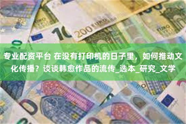 专业配资平台 在没有打印机的日子里，如何推动文化传播？谈谈韩愈作品的流传_选本_研究_文学