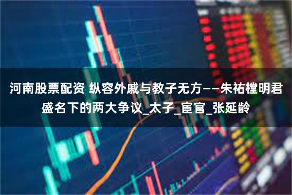 河南股票配资 纵容外戚与教子无方——朱祐樘明君盛名下的两大争议_太子_宦官_张延龄