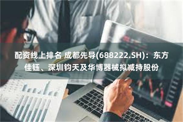 配资线上排名 成都先导(688222.SH)：东方佳钰、深圳钧天及华博器械拟减持股份