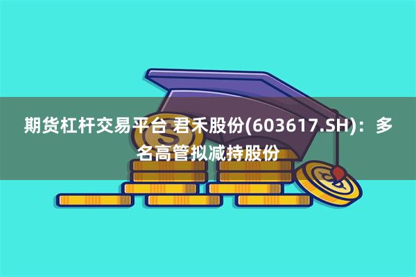 期货杠杆交易平台 君禾股份(603617.SH)：多名高管拟减持股份