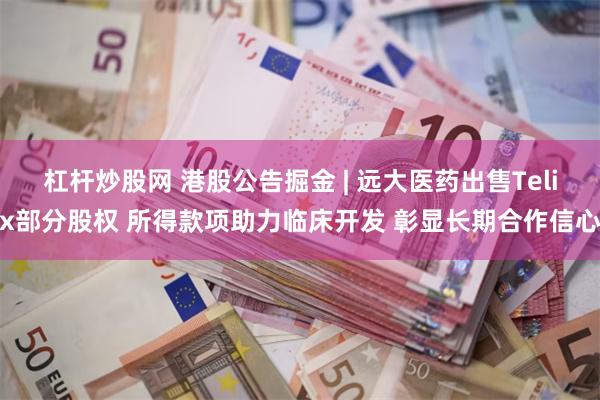 杠杆炒股网 港股公告掘金 | 远大医药出售Telix部分股权 所得款项助力临床开发 彰显长期合作信心