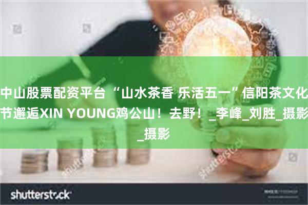 中山股票配资平台 “山水茶香 乐活五一”信阳茶文化节邂逅XIN YOUNG鸡公山！去野！_李峰_刘胜_摄影