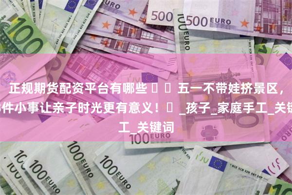 正规期货配资平台有哪些 ​​五一不带娃挤景区，这8件小事让亲子时光更有意义！​_孩子_家庭手工_关键词