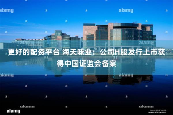更好的配资平台 海天味业：公司H股发行上市获得中国证监会备案