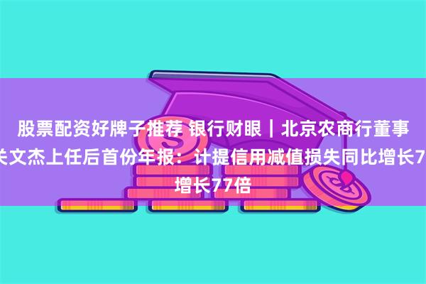 股票配资好牌子推荐 银行财眼｜北京农商行董事长关文杰上任后首份年报：计提信用减值损失同比增长77倍