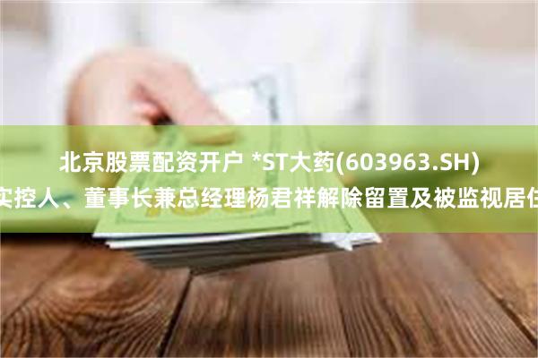 北京股票配资开户 *ST大药(603963.SH)实控人、董事长兼总经理杨君祥解除留置及被监视居住