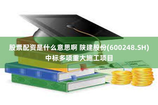 股票配资是什么意思啊 陕建股份(600248.SH)中标多项重大施工项目