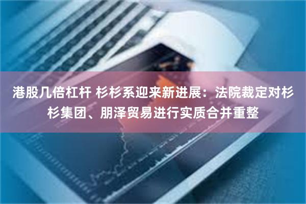 港股几倍杠杆 杉杉系迎来新进展：法院裁定对杉杉集团、朋泽贸易进行实质合并重整