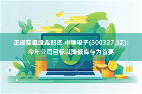 正规实盘股票配资 中颖电子(300327.SZ)：今年公司目标以降低库存为首要